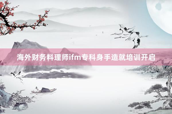 海外财务料理师ifm专科身手造就培训开启
