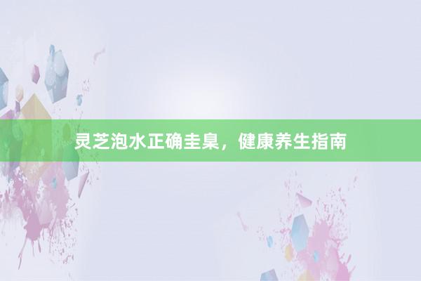 灵芝泡水正确圭臬，健康养生指南